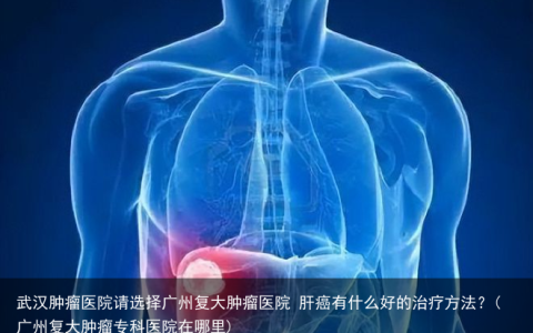武汉肿瘤医院请选择广州复大肿瘤医院 肝癌有什么好的治疗方法？(广州复大肿瘤专科医院在哪里)