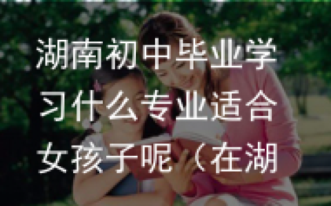 湖南初中毕业学习什么专业适合女孩子呢（在湖南初中生可以去的专科学校）
