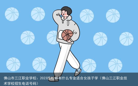 佛山市三江职业学校：2023技校都有什么专业适合女孩子学（佛山三江职业技术学校招生电话号码）