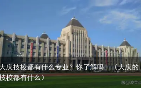 大庆技校都有什么专业？你了解吗！（大庆的技校都有什么）