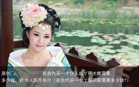 原创
在古代买一个仆人或丫环大概需要多少钱，折合人民币多少（在古代买一个丫鬟回家需要多少钱?）