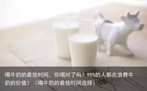 喝牛奶的最佳时间，你喝对了吗？95%的人都在浪费牛奶的价值！（喝牛奶的最佳时间选择）