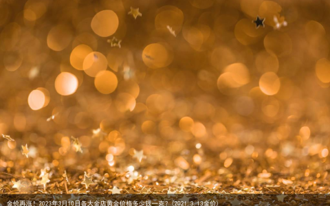 金价再涨！2023年3月10日各大金店黄金价格多少钱一克？(2021.3.13金价)