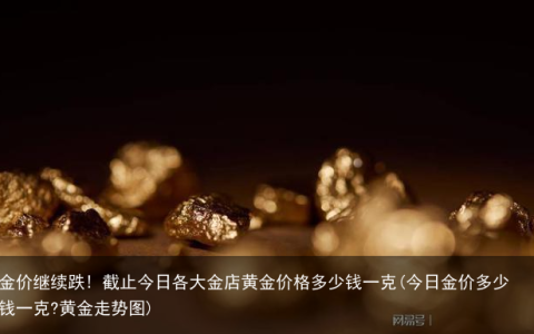 金价继续跌! 截止今日各大金店黄金价格多少钱一克(今日金价多少钱一克?黄金走势图)