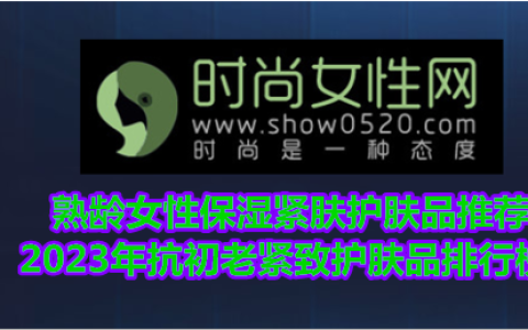 熟龄女性保湿紧肤护肤品推荐 2023年抗初老紧致护肤品排行榜（紧致抗衰老护肤品排行前十名有哪些）