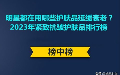 明星都在用哪些护肤品延缓衰老？2023年紧致抗皱护肤品排行榜（明星用什么抗衰老）