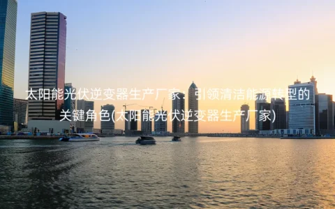 太阳能光伏逆变器生产厂家：引领清洁能源转型的关键角色(太阳能光伏逆变器生产厂家)