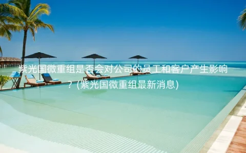 紫光国微重组是否会对公司的员工和客户产生影响？(紫光国微重组最新消息)