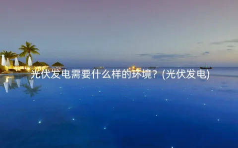 光伏发电需要什么样的环境？(光伏发电)
