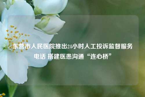 东营市人民医院推出24小时人工投诉监督服务电话 搭建医患沟通“连心桥”
