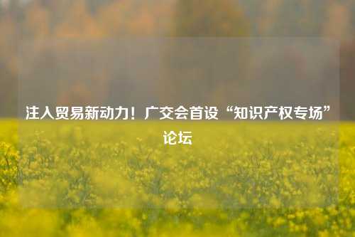 注入贸易新动力！广交会首设“知识产权专场”论坛