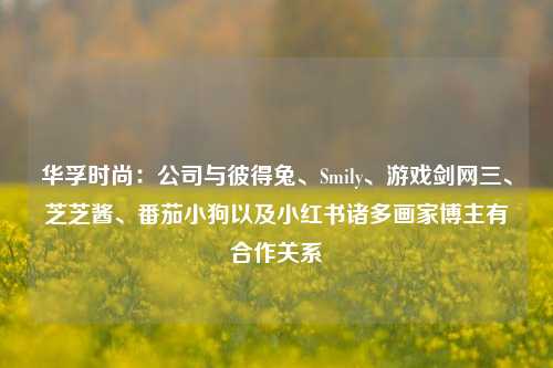 华孚时尚：公司与彼得兔、Smily、游戏剑网三、芝芝酱、番茄小狗以及小红书诸多画家博主有合作关系