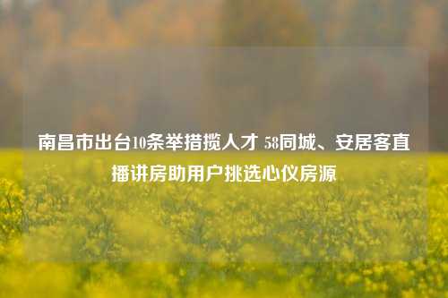 南昌市出台10条举措揽人才 58同城、安居客直播讲房助用户挑选心仪房源