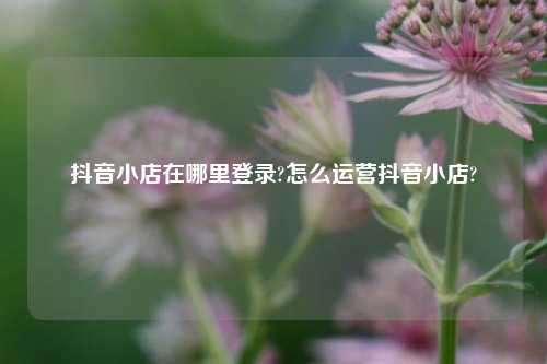 抖音小店在哪里登录?怎么运营抖音小店?
