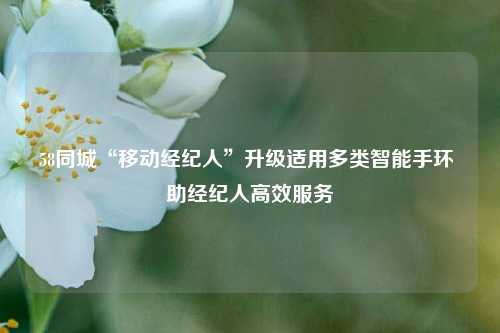 58同城“移动经纪人”升级适用多类智能手环 助经纪人高效服务