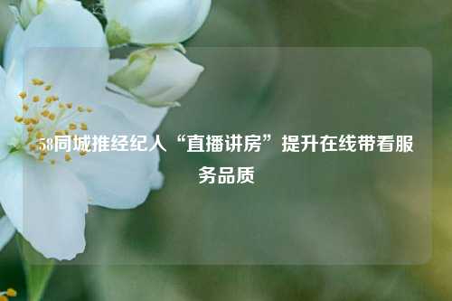 58同城推经纪人“直播讲房”提升在线带看服务品质