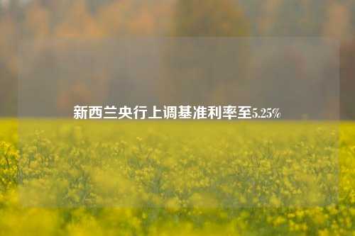 新西兰央行上调基准利率至5.25%