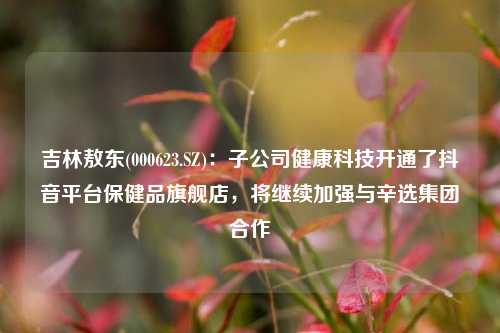 吉林敖东(000623.SZ)：子公司健康科技开通了抖音平台保健品旗舰店，将继续加强与辛选集团合作